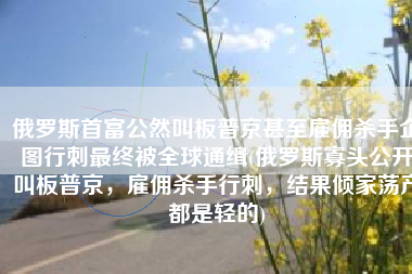 俄罗斯首富公然叫板普京甚至雇佣杀手企图行刺最终被全球通缉(俄罗斯寡头公开叫板普京，雇佣杀手行刺，结果倾家荡产都是轻的)