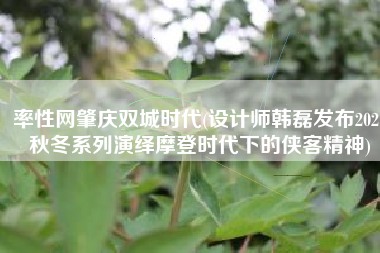 率性网肇庆双城时代(设计师韩磊发布2021秋冬系列演绎摩登时代下的侠客精神)