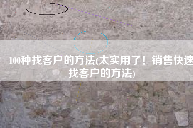 100种找客户的方法(太实用了！销售快速找客户的方法)