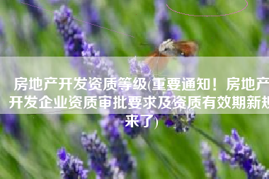 房地产开发资质等级(重要通知！房地产开发企业资质审批要求及资质有效期新规来了)