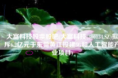 大富科技股票股吧(大富科技(300134.SZ)拟斥6.2亿元于东莞黄江投建5G和人工智能产业项目)