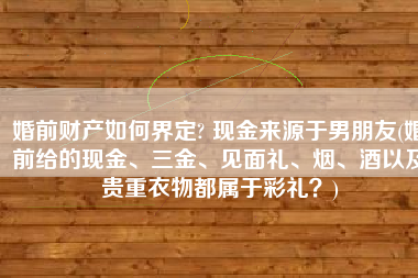 婚前财产如何界定? 现金来源于男朋友(婚前给的现金、三金、见面礼、烟、酒以及贵重衣物都属于彩礼？)