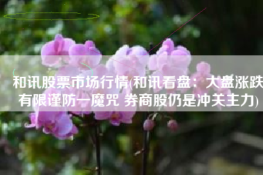 和讯股票市场行情(和讯看盘：大盘涨跌有限谨防一魔咒 券商股仍是冲关主力)