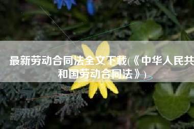 最新劳动合同法全文下载(《中华人民共和国劳动合同法》)
