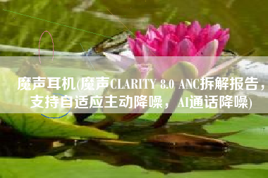 魔声耳机(魔声CLARITY 8.0 ANC拆解报告，支持自适应主动降噪，AI通话降噪)