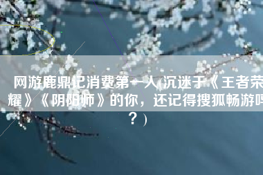 网游鹿鼎记消费第一人(沉迷于《王者荣耀》《阴阳师》的你，还记得搜狐畅游吗？)