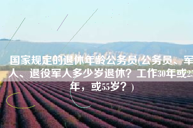 国家规定的退休年龄公务员(公务员、军人、退役军人多少岁退休？工作30年或25年，或55岁？)