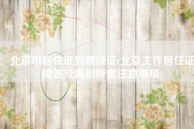 北京市居住证到期换证(北京工作居住证续签及离职所需注意事项)
