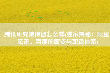 腾讯研究院待遇怎么样(独家揭秘：阿里、腾讯、百度的薪资与职级体系)