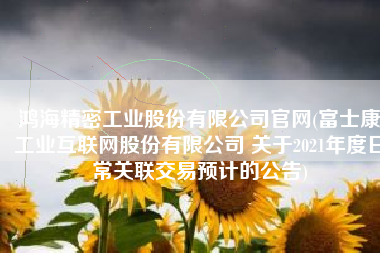 鸿海精密工业股份有限公司官网(富士康工业互联网股份有限公司 关于2021年度日常关联交易预计的公告)