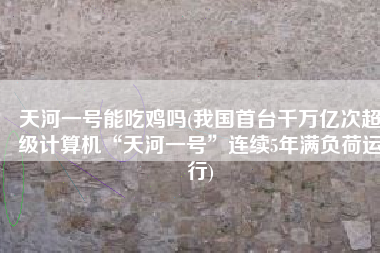 天河一号能吃鸡吗(我国首台千万亿次超级计算机“天河一号”连续5年满负荷运行)