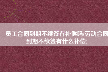 员工合同到期不续签有补偿吗(劳动合同到期不续签有什么补偿)