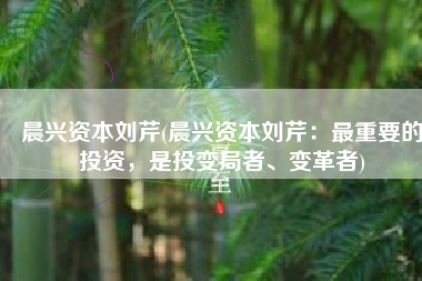 晨兴资本刘芹(晨兴资本刘芹：最重要的投资，是投变局者、变革者)