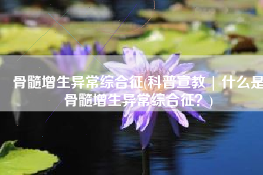 骨髓增生异常综合征(科普宣教 | 什么是骨髓增生异常综合征？)