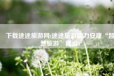 下载途途旅游网(途途旅游助力安康“智慧旅游”建设)