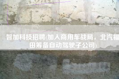 智加科技招聘(加入商用车战局，北汽福田筹备自动驾驶子公司)