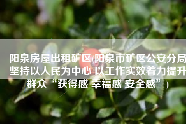 阳泉房屋出租矿区(阳泉市矿区公安分局坚持以人民为中心 以工作实效着力提升群众“获得感 幸福感 安全感”)