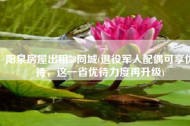 阳泉房屋出租58同城(退役军人配偶可享优待，这一省优待力度再升级)