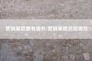 营销策略都有哪些(营销策略包括哪些?)