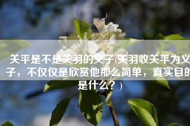 关平是不是关羽的义子(关羽收关平为义子，不仅仅是欣赏他那么简单，真实目的是什么？)