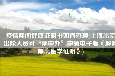 疫情期间健康证明书如何办理(上海出院出舱人员可“随申办”申领电子版《解除隔离医学证明》)