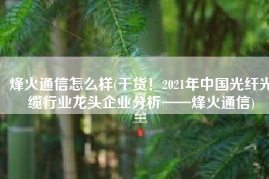烽火通信怎么样(干货！2021年中国光纤光缆行业龙头企业分析——烽火通信)