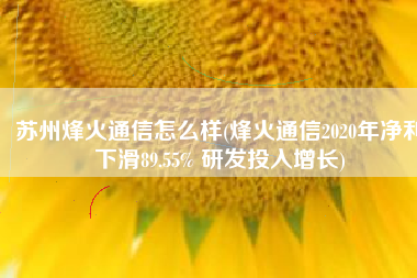 苏州烽火通信怎么样(烽火通信2020年净利下滑89.55% 研发投入增长)