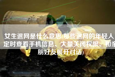 女生退网是什么意思(那些退网的年轻人：定时查看手机信息、大量关闭权限、和亲朋好友展开对话)