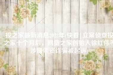 投之家最新消息2022年(快看|立案侦查投之家十个月后，网贷之家创始人徐红伟等涉嫌集资诈骗被起诉)