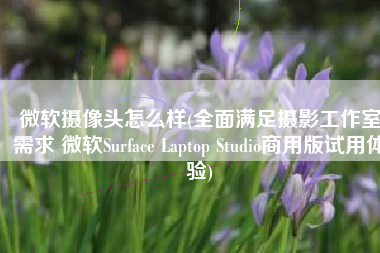 微软摄像头怎么样(全面满足摄影工作室需求 微软Surface Laptop Studio商用版试用体验)