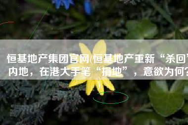 恒基地产集团官网(恒基地产重新“杀回”内地，在港大手笔“捐地”，意欲为何？)