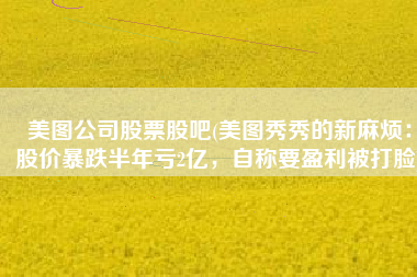 美图公司股票股吧(美图秀秀的新麻烦：股价暴跌半年亏2亿，自称要盈利被打脸)