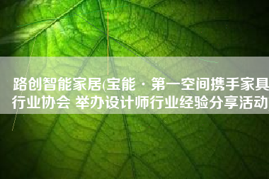路创智能家居(宝能·第一空间携手家具行业协会 举办设计师行业经验分享活动)