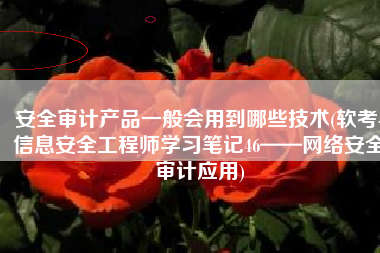 安全审计产品一般会用到哪些技术(软考-信息安全工程师学习笔记46——网络安全审计应用)