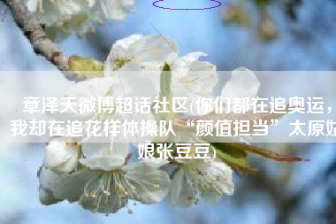 章泽天微博超话社区(你们都在追奥运，我却在追花样体操队“颜值担当”太原姑娘张豆豆)