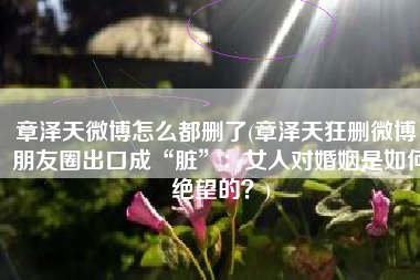 章泽天微博怎么都删了(章泽天狂删微博，朋友圈出口成“脏”：女人对婚姻是如何绝望的？)