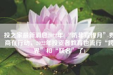 投之家最新消息2022年(“防非宣传月”券商在行动，2022年投资者教育也流行“跨界”和“联名”了)