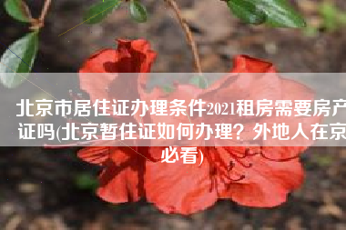 北京市居住证办理条件2021租房需要房产证吗(北京暂住证如何办理？外地人在京必看)