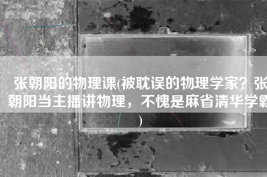 张朝阳的物理课(被耽误的物理学家？张朝阳当主播讲物理，不愧是麻省清华学霸)