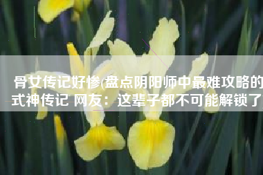 骨女传记好惨(盘点阴阳师中最难攻略的式神传记 网友：这辈子都不可能解锁了)