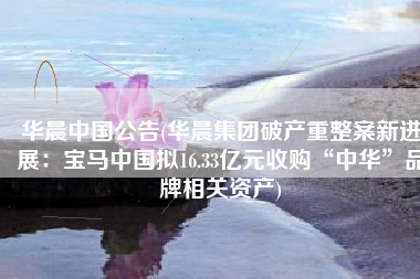 华晨中国公告(华晨集团破产重整案新进展：宝马中国拟16.33亿元收购“中华”品牌相关资产)