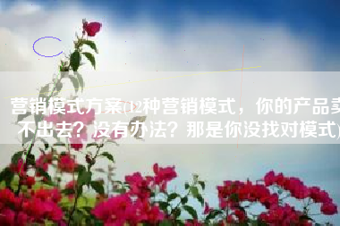 营销模式方案(12种营销模式，你的产品卖不出去？没有办法？那是你没找对模式)