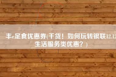 丰e足食优惠券(干货！如何玩转银联12.12生活服务类优惠？)