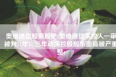 奥维通信股票股吧(奥维通信实控人一审被判12年，三年动荡控股股东面临破产重整)