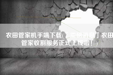 农田管家机手端下载(「重磅消息」农田管家收割服务正式上线啦！)