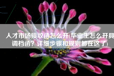 人才市场接收函怎么开(毕业生怎么开具调档函？详细步骤和规则都在这了)