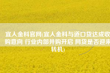 宜人金科官网(宜人金科与道口贷达成收购意向 行业内部并购开启 网贷是否迎来转机)
