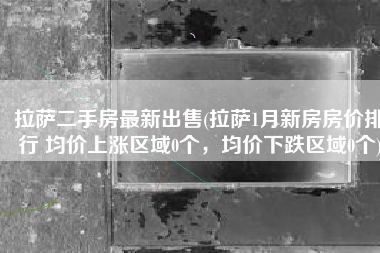 拉萨二手房最新出售(拉萨1月新房房价排行 均价上涨区域0个，均价下跌区域0个)