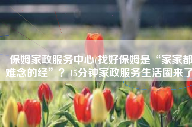 保姆家政服务中心(找好保姆是“家家都难念的经”？15分钟家政服务生活圈来了)
