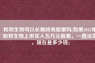 和邦生物可以长期持有股票吗(如果2012年和邦生物上市买入五万元股票，一直没卖，现在是多少钱)